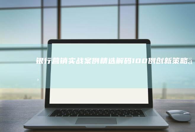 银行营销实战案例精选解码：100例创新策略与成功实践